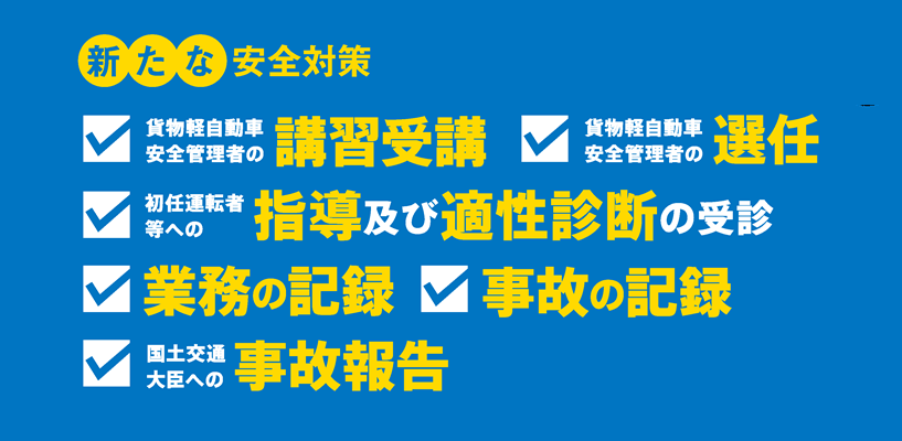 新たな安全対策 貨物軽自動車安全管理者の講習受講 貨物軽自動車安全管理者の選任・届出 特定の運転者への指導・監督及び適性診断の受診 業務記録の作成・保存 事故記録の作成・保存 国土交通大臣への事故報告